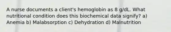 A nurse documents a client's hemoglobin as 8 g/dL. What nutritional condition does this biochemical data signify? a) Anemia b) Malabsorption c) Dehydration d) Malnutrition