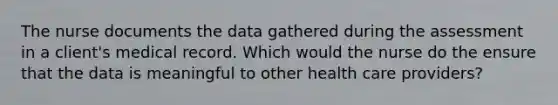 The nurse documents the data gathered during the assessment in a client's medical record. Which would the nurse do the ensure that the data is meaningful to other health care providers?