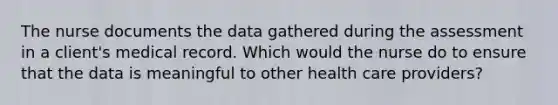 The nurse documents the data gathered during the assessment in a client's medical record. Which would the nurse do to ensure that the data is meaningful to other health care providers?