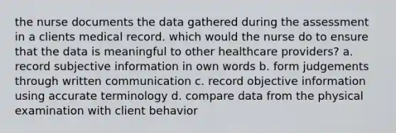 the nurse documents the data gathered during the assessment in a clients medical record. which would the nurse do to ensure that the data is meaningful to other healthcare providers? a. record subjective information in own words b. form judgements through written communication c. record objective information using accurate terminology d. compare data from the physical examination with client behavior