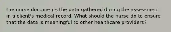 the nurse documents the data gathered during the assessment in a client's medical record. What should the nurse do to ensure that the data is meaningful to other healthcare providers?