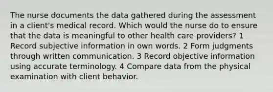 The nurse documents the data gathered during the assessment in a client's medical record. Which would the nurse do to ensure that the data is meaningful to other health care providers? 1 Record subjective information in own words. 2 Form judgments through written communication. 3 Record objective information using accurate terminology. 4 Compare data from the physical examination with client behavior.