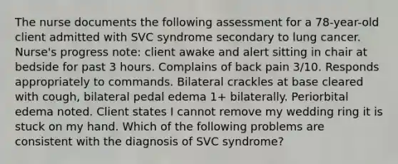 The nurse documents the following assessment for a 78-year-old client admitted with SVC syndrome secondary to lung cancer. Nurse's progress note: client awake and alert sitting in chair at bedside for past 3 hours. Complains of back pain 3/10. Responds appropriately to commands. Bilateral crackles at base cleared with cough, bilateral pedal edema 1+ bilaterally. Periorbital edema noted. Client states I cannot remove my wedding ring it is stuck on my hand. Which of the following problems are consistent with the diagnosis of SVC syndrome?