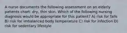 A nurse documents the following assessment on an elderly patients chart: dry, thin skin. Which of the following nursing diagnosis would be appropriate for this patient? A) risk for falls B) risk for imbalanced body temperature C) risk for infection D) risk for sedentary lifestyle