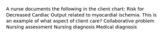 A nurse documents the following in the client chart: Risk for Decreased Cardiac Output related to myocardial ischemia. This is an example of what aspect of client care? Collaborative problem Nursing assessment Nursing diagnosis Medical diagnosis