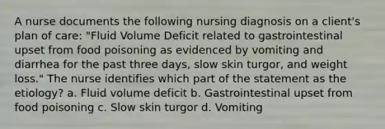 A nurse documents the following nursing diagnosis on a client's plan of care: "Fluid Volume Deficit related to gastrointestinal upset from food poisoning as evidenced by vomiting and diarrhea for the past three days, slow skin turgor, and weight loss." The nurse identifies which part of the statement as the etiology? a. Fluid volume deficit b. Gastrointestinal upset from food poisoning c. Slow skin turgor d. Vomiting