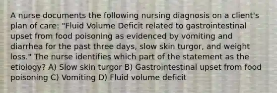 A nurse documents the following nursing diagnosis on a client's plan of care: "Fluid Volume Deficit related to gastrointestinal upset from food poisoning as evidenced by vomiting and diarrhea for the past three days, slow skin turgor, and weight loss." The nurse identifies which part of the statement as the etiology? A) Slow skin turgor B) Gastrointestinal upset from food poisoning C) Vomiting D) Fluid volume deficit