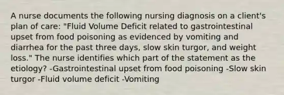 A nurse documents the following nursing diagnosis on a client's plan of care: "Fluid Volume Deficit related to gastrointestinal upset from food poisoning as evidenced by vomiting and diarrhea for the past three days, slow skin turgor, and weight loss." The nurse identifies which part of the statement as the etiology? -Gastrointestinal upset from food poisoning -Slow skin turgor -Fluid volume deficit -Vomiting