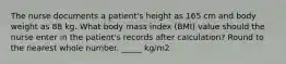 The nurse documents a patient's height as 165 cm and body weight as 88 kg. What body mass index (BMI) value should the nurse enter in the patient's records after calculation? Round to the nearest whole number. _____ kg/m2