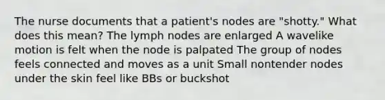 The nurse documents that a patient's nodes are "shotty." What does this mean? The lymph nodes are enlarged A wavelike motion is felt when the node is palpated The group of nodes feels connected and moves as a unit Small nontender nodes under the skin feel like BBs or buckshot