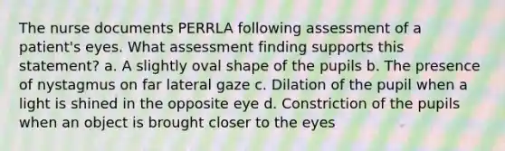 The nurse documents PERRLA following assessment of a patient's eyes. What assessment finding supports this statement? a. A slightly oval shape of the pupils b. The presence of nystagmus on far lateral gaze c. Dilation of the pupil when a light is shined in the opposite eye d. Constriction of the pupils when an object is brought closer to the eyes