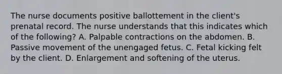 The nurse documents positive ballottement in the client's prenatal record. The nurse understands that this indicates which of the following? A. Palpable contractions on the abdomen. B. Passive movement of the unengaged fetus. C. Fetal kicking felt by the client. D. Enlargement and softening of the uterus.