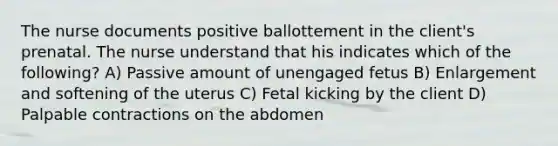 The nurse documents positive ballottement in the client's prenatal. The nurse understand that his indicates which of the following? A) Passive amount of unengaged fetus B) Enlargement and softening of the uterus C) Fetal kicking by the client D) Palpable contractions on the abdomen