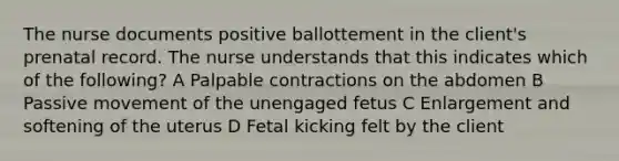 The nurse documents positive ballottement in the client's prenatal record. The nurse understands that this indicates which of the following? A Palpable contractions on the abdomen B Passive movement of the unengaged fetus C Enlargement and softening of the uterus D Fetal kicking felt by the client