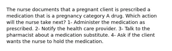 The nurse documents that a pregnant client is prescribed a medication that is a pregnancy category A drug. Which action will the nurse take next? 1- Administer the medication as prescribed. 2- Notify the health care provider. 3- Talk to the pharmacist about a medication substitute. 4- Ask if the client wants the nurse to hold the medication.