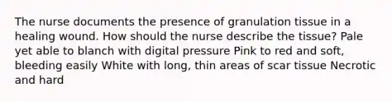 The nurse documents the presence of granulation tissue in a healing wound. How should the nurse describe the tissue? Pale yet able to blanch with digital pressure Pink to red and soft, bleeding easily White with long, thin areas of scar tissue Necrotic and hard