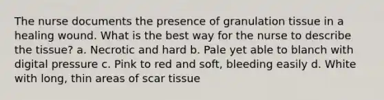 The nurse documents the presence of granulation tissue in a healing wound. What is the best way for the nurse to describe the tissue? a. Necrotic and hard b. Pale yet able to blanch with digital pressure c. Pink to red and soft, bleeding easily d. White with long, thin areas of scar tissue