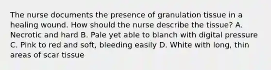 The nurse documents the presence of granulation tissue in a healing wound. How should the nurse describe the tissue? A. Necrotic and hard B. Pale yet able to blanch with digital pressure C. Pink to red and soft, bleeding easily D. White with long, thin areas of scar tissue