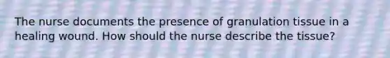 The nurse documents the presence of granulation tissue in a healing wound. How should the nurse describe the tissue?