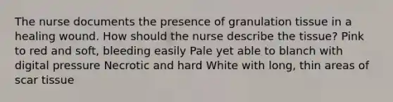 The nurse documents the presence of granulation tissue in a healing wound. How should the nurse describe the tissue? Pink to red and soft, bleeding easily Pale yet able to blanch with digital pressure Necrotic and hard White with long, thin areas of scar tissue