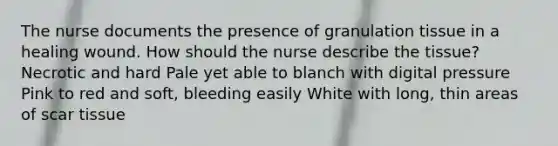 The nurse documents the presence of granulation tissue in a healing wound. How should the nurse describe the tissue? Necrotic and hard Pale yet able to blanch with digital pressure Pink to red and soft, bleeding easily White with long, thin areas of scar tissue