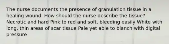 The nurse documents the presence of granulation tissue in a healing wound. How should the nurse describe the tissue? Necrotic and hard Pink to red and soft, bleeding easily White with long, thin areas of scar tissue Pale yet able to blanch with digital pressure