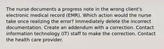 The nurse documents a progress note in the wrong client's electronic medical record (EMR). Which action would the nurse take once realizing the error? Immediately delete the incorrect documentation. Create an addendum with a correction. Contact information technology (IT) staff to make the correction. Contact the health care provider.