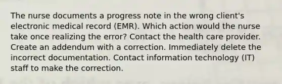 The nurse documents a progress note in the wrong client's electronic medical record (EMR). Which action would the nurse take once realizing the error? Contact the health care provider. Create an addendum with a correction. Immediately delete the incorrect documentation. Contact information technology (IT) staff to make the correction.