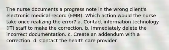 The nurse documents a progress note in the wrong client's electronic medical record (EMR). Which action would the nurse take once realizing the error? a. Contact information technology (IT) staff to make the correction. b. Immediately delete the incorrect documentation. c. Create an addendum with a correction. d. Contact the health care provider.