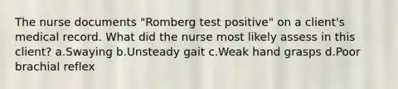 The nurse documents "Romberg test positive" on a client's medical record. What did the nurse most likely assess in this client? a.Swaying b.Unsteady gait c.Weak hand grasps d.Poor brachial reflex