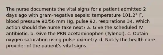 The nurse documents the vital signs for a patient admitted 2 days ago with gram-negative sepsis: temperature 101.2° F, blood pressure 90/56 mm Hg, pulse 92, respirations 34. Which action should the nurse take next? a. Give the scheduled IV antibiotic. b. Give the PRN acetaminophen (Tylenol). c. Obtain oxygen saturation using pulse oximetry. d. Notify the health care provider of the patient's vital signs.