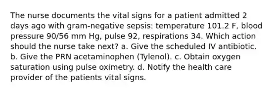 The nurse documents the vital signs for a patient admitted 2 days ago with gram-negative sepsis: temperature 101.2 F, blood pressure 90/56 mm Hg, pulse 92, respirations 34. Which action should the nurse take next? a. Give the scheduled IV antibiotic. b. Give the PRN acetaminophen (Tylenol). c. Obtain oxygen saturation using pulse oximetry. d. Notify the health care provider of the patients vital signs.