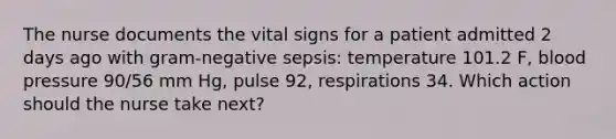 The nurse documents the vital signs for a patient admitted 2 days ago with gram-negative sepsis: temperature 101.2 F, <a href='https://www.questionai.com/knowledge/kD0HacyPBr-blood-pressure' class='anchor-knowledge'>blood pressure</a> 90/56 mm Hg, pulse 92, respirations 34. Which action should the nurse take next?