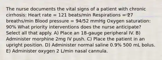 The nurse documents the vital signs of a patient with chronic cirrhosis: Heart rate = 121 beats/min Respirations = 27 breaths/min Blood pressure = 94/52 mmHg Oxygen saturation: 90% What priority interventions does the nurse anticipate? Select all that apply. A) Place an 18-gauge peripheral IV. B) Administer morphine 2mg IV push. C) Place the patient in an upright position. D) Administer normal saline 0.9% 500 mL bolus. E) Administer oxygen 2 L/min nasal cannula.