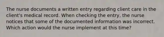 The nurse documents a written entry regarding client care in the client's medical record. When checking the entry, the nurse notices that some of the documented information was incorrect. Which action would the nurse implement at this time?