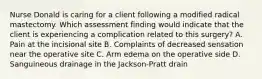 Nurse Donald is caring for a client following a modified radical mastectomy. Which assessment finding would indicate that the client is experiencing a complication related to this surgery? A. Pain at the incisional site B. Complaints of decreased sensation near the operative site C. Arm edema on the operative side D. Sanguineous drainage in the Jackson-Pratt drain