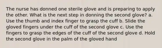 The nurse has donned one sterile glove and is preparing to apply the other. What is the next step in donning the second glove? a. Use the thumb and index finger to grasp the cuff b. Slide the gloved fingers under the cuff of the second glove c. Use the fingers to grasp the edges of the cuff of the second glove d. Hold the second glove in the palm of the gloved hand