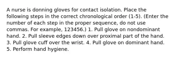 A nurse is donning gloves for contact isolation. Place the following steps in the correct chronological order (1-5). (Enter the number of each step in the proper sequence, do not use commas. For example, 123456.) 1. Pull glove on nondominant hand. 2. Pull sleeve edges down over proximal part of the hand. 3. Pull glove cuff over the wrist. 4. Pull glove on dominant hand. 5. Perform hand hygiene.