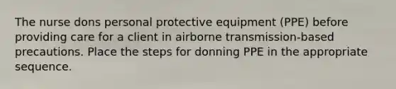 The nurse dons personal protective equipment (PPE) before providing care for a client in airborne transmission-based precautions. Place the steps for donning PPE in the appropriate sequence.