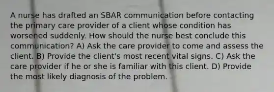 A nurse has drafted an SBAR communication before contacting the primary care provider of a client whose condition has worsened suddenly. How should the nurse best conclude this communication? A) Ask the care provider to come and assess the client. B) Provide the client's most recent vital signs. C) Ask the care provider if he or she is familiar with this client. D) Provide the most likely diagnosis of the problem.