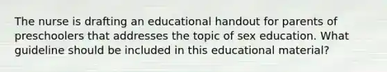 The nurse is drafting an educational handout for parents of preschoolers that addresses the topic of sex education. What guideline should be included in this educational material?