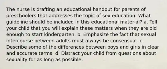 The nurse is drafting an educational handout for parents of preschoolers that addresses the topic of sex education. What guideline should be included in this educational material? a. Tell your child that you will explain these matters when they are old enough to start kindergarten. b. Emphasize the fact that sexual intercourse between adults must always be consensual. c. Describe some of the differences between boys and girls in clear and accurate terms. d. Distract your child from questions about sexuality for as long as possible.