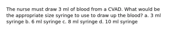 The nurse must draw 3 ml of blood from a CVAD. What would be the appropriate size syringe to use to draw up the blood? a. 3 ml syringe b. 6 ml syringe c. 8 ml syringe d. 10 ml syringe