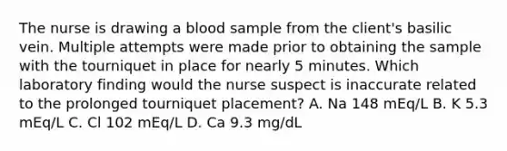 The nurse is drawing a blood sample from the client's basilic vein. Multiple attempts were made prior to obtaining the sample with the tourniquet in place for nearly 5 minutes. Which laboratory finding would the nurse suspect is inaccurate related to the prolonged tourniquet placement? A. Na 148 mEq/L B. K 5.3 mEq/L C. Cl 102 mEq/L D. Ca 9.3 mg/dL