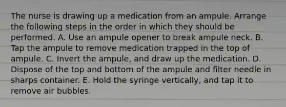 The nurse is drawing up a medication from an ampule. Arrange the following steps in the order in which they should be performed. A. Use an ampule opener to break ampule neck. B. Tap the ampule to remove medication trapped in the top of ampule. C. Invert the ampule, and draw up the medication. D. Dispose of the top and bottom of the ampule and filter needle in sharps container. E. Hold the syringe vertically, and tap it to remove air bubbles.