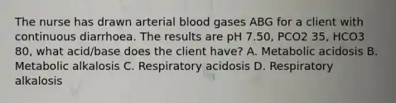 The nurse has drawn arterial blood gases ABG for a client with continuous diarrhoea. The results are pH 7.50, PCO2 35, HCO3 80, what acid/base does the client have? A. Metabolic acidosis B. Metabolic alkalosis C. Respiratory acidosis D. Respiratory alkalosis