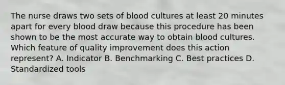 The nurse draws two sets of blood cultures at least 20 minutes apart for every blood draw because this procedure has been shown to be the most accurate way to obtain blood cultures. Which feature of quality improvement does this action represent? A. Indicator B. Benchmarking C. Best practices D. Standardized tools