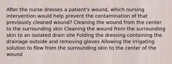 After the nurse dresses a patient's wound, which nursing intervention would help prevent the contamination of that previously cleaned wound? Cleaning the wound from the center to the surrounding skin Cleaning the wound from the surrounding skin to an isolated drain site Folding the dressing containing the drainage outside and removing gloves Allowing the irrigating solution to flow from the surrounding skin to the center of the wound