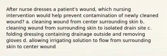 After nurse dresses a patient's wound, which nursing intervention would help prevent contamination of newly cleaned wound? a. cleaning wound from center surrounding skin b. cleaning wound from surrounding skin to isolated drain site c. folding dressing containing drainage outside and removing gloves d. allowing irrigating solution to flow from surrounding skin to center wound