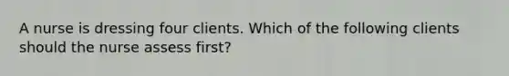 A nurse is dressing four clients. Which of the following clients should the nurse assess first?